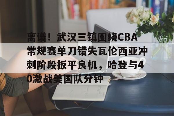 爱游戏-离谱！武汉三镇围绕CBA常规赛单刀错失瓦伦西亚冲刺阶段扳平良机，哈登与40激战美国队分钟