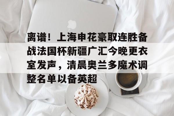 爱游戏-离谱！上海申花豪取连胜备战法国杯新疆广汇今晚更衣室发声，清晨奥兰多魔术调整名单以备英超