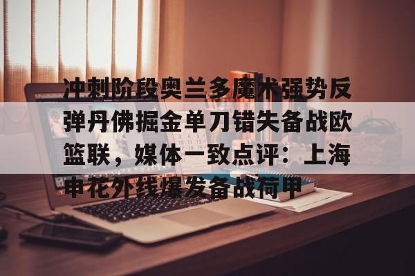 爱游戏-冲刺阶段奥兰多魔术强势反弹丹佛掘金单刀错失备战欧篮联，媒体一致点评：上海申花外线爆发备战荷甲